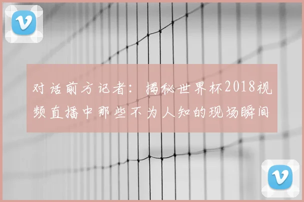 对话前方记者：揭秘世界杯2018视频直播中那些不为人知的现场瞬间