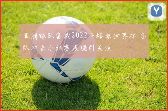 亚洲球队备战2022卡塔尔世界杯 各队冲击小组赛表现引关注