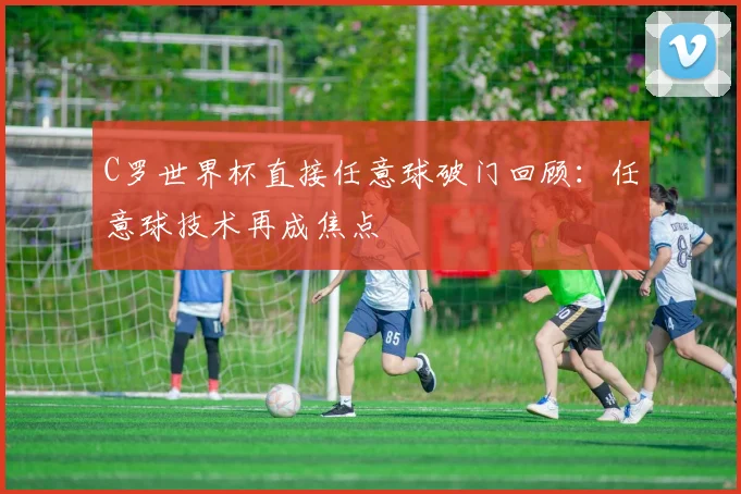 C罗世界杯直接任意球破门回顾:任意球技术再成焦点