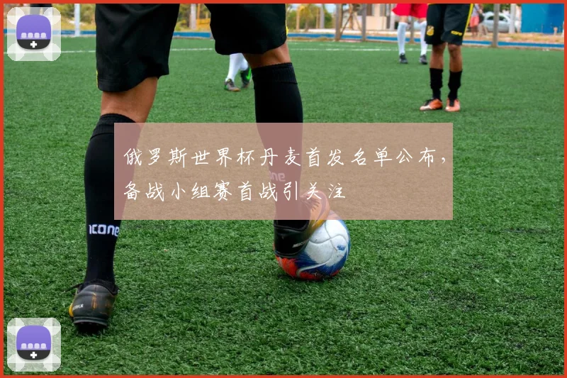 俄罗斯世界杯丹麦首发名单公布，备战小组赛首战引关注