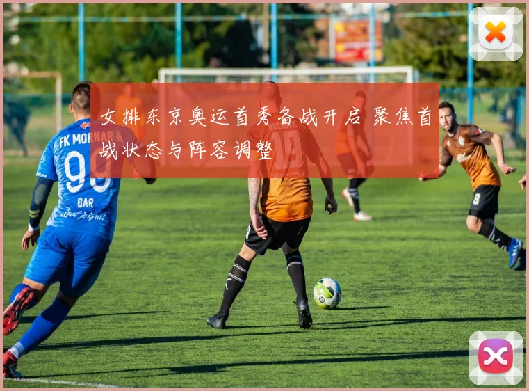 女排东京奥运首秀备战开启 聚焦首战状态与阵容调整