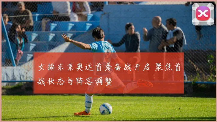 女排东京奥运首秀备战开启 聚焦首战状态与阵容调整
