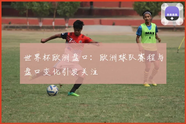 世界杯欧洲盘口：欧洲球队赛程与盘口变化引发关注