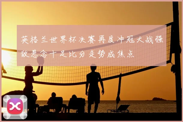 英格兰世界杯决赛再度冲冠大战强敌悬念十足比分走势成焦点