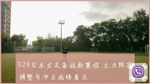 U20日本女足备战新赛程 主力阵容调整与冲击成绩看点