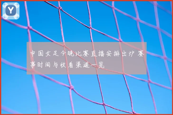 中国女足今晚比赛直播安排出炉 赛事时间与收看渠道一览