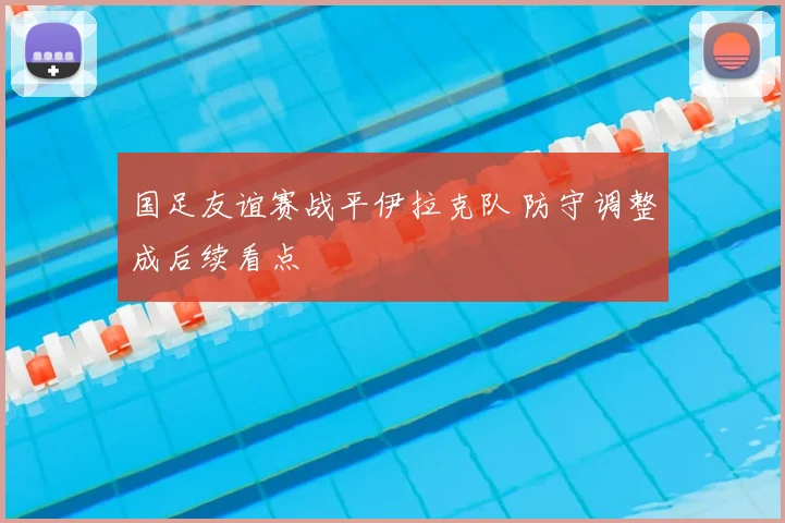 国足友谊赛战平伊拉克队 防守调整成后续看点