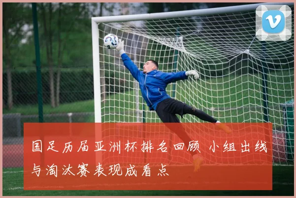 国足历届亚洲杯排名回顾 小组出线与淘汰赛表现成看点