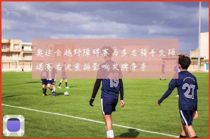 奥运会越野障碍赛马多名骑手失蹄退赛名次重排影响奖牌争夺