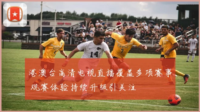 港澳台高清电视直播覆盖多项赛事 观赛体验持续升级引关注