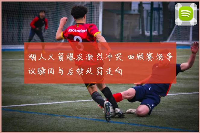 湖人火箭爆发激烈冲突 回顾赛场争议瞬间与后续处罚走向