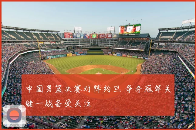 中国男篮决赛对阵约旦 争夺冠军关键一战备受关注