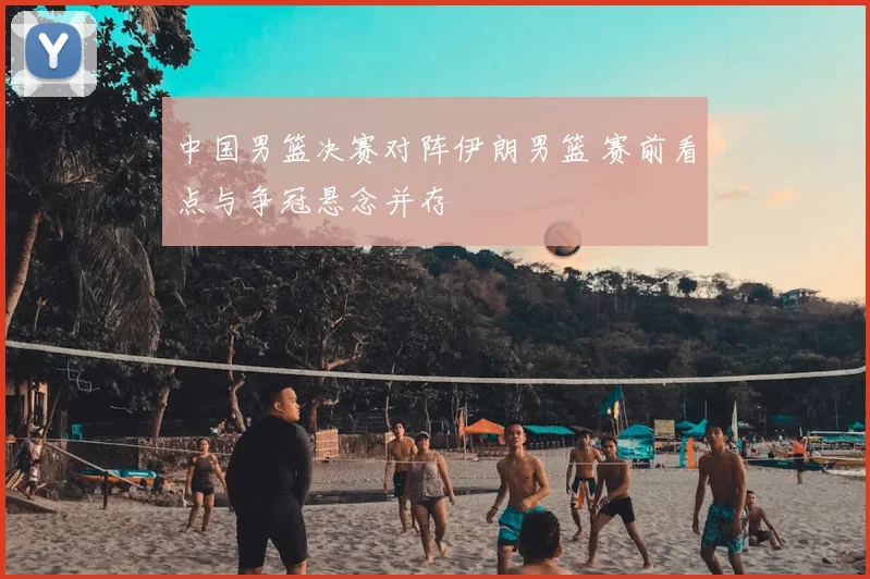 中国男篮决赛对阵伊朗男篮 赛前看点与争冠悬念并存