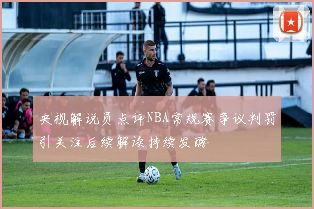 央视解说员点评NBA常规赛争议判罚引关注后续解读持续发酵