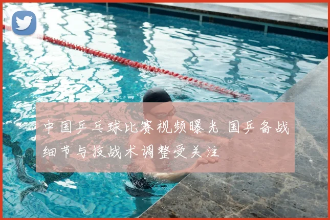 中国乒乓球比赛视频曝光 国乒备战细节与技战术调整受关注