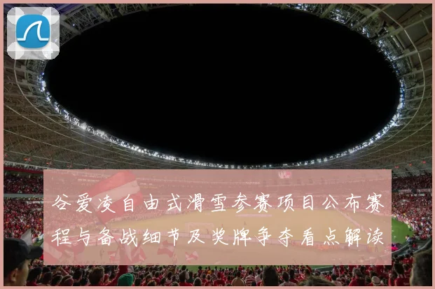 谷爱凌自由式滑雪参赛项目公布赛程与备战细节及奖牌争夺看点解读