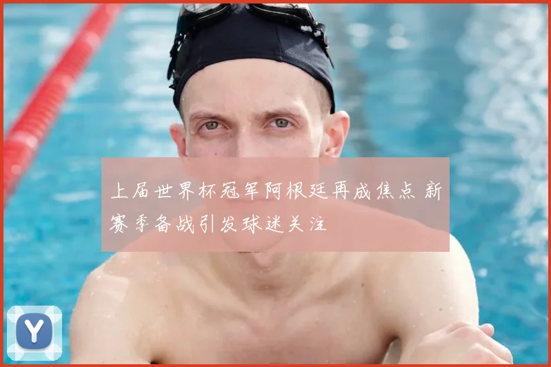 上届世界杯冠军阿根廷再成焦点 新赛季备战引发球迷关注