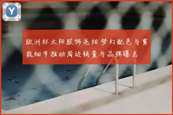 欧洲杯太阳服饰亮相 梦幻配色与剪裁细节推动周边销量与品牌曝光