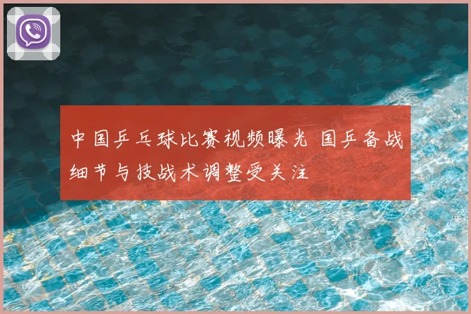 中国乒乓球比赛视频曝光 国乒备战细节与技战术调整受关注