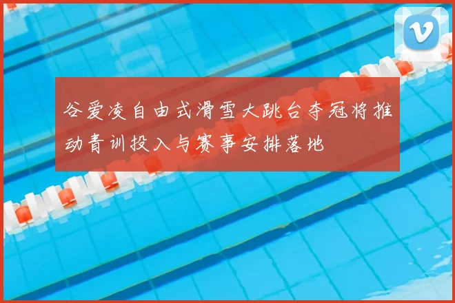 谷爱凌自由式滑雪大跳台夺冠将推动青训投入与赛事安排落地