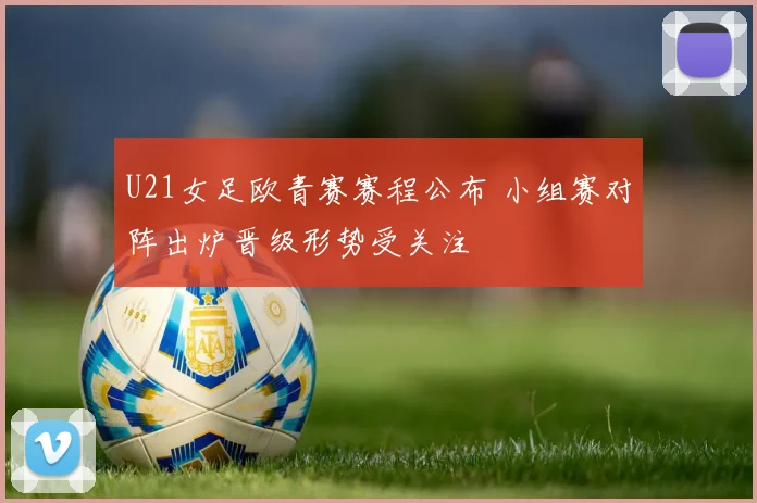 U21女足欧青赛赛程公布 小组赛对阵出炉晋级形势受关注