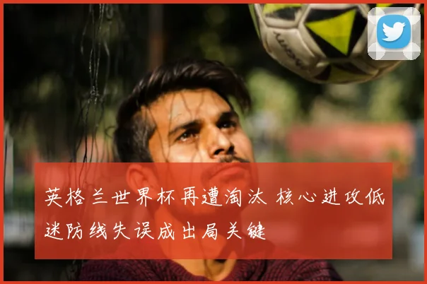 英格兰世界杯再遭淘汰 核心进攻低迷防线失误成出局关键