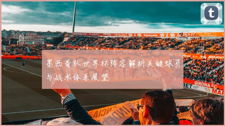 墨西哥队世界杯阵容解析关键球员与战术体系展望