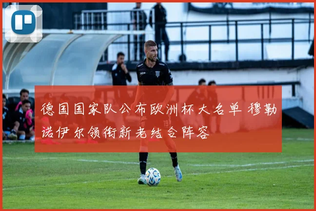 德国国家队公布欧洲杯大名单 穆勒诺伊尔领衔新老结合阵容