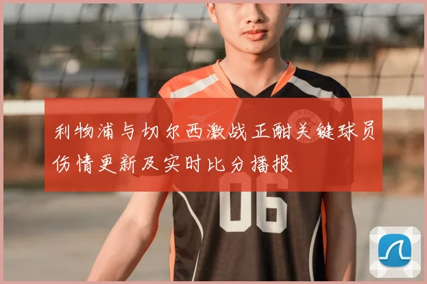 利物浦与切尔西激战正酣关键球员伤情更新及实时比分播报