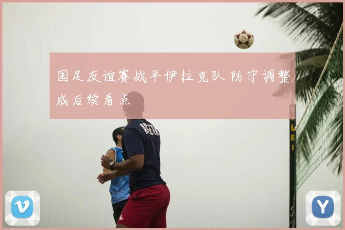 国足友谊赛战平伊拉克队 防守调整成后续看点