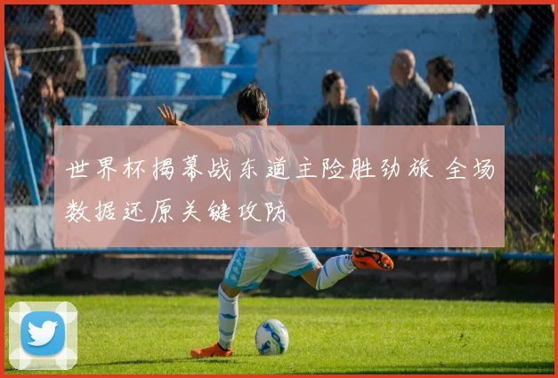 世界杯揭幕战东道主险胜劲旅 全场数据还原关键攻防