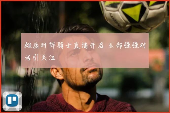 雄鹿对阵骑士直播开启 东部强强对话引关注