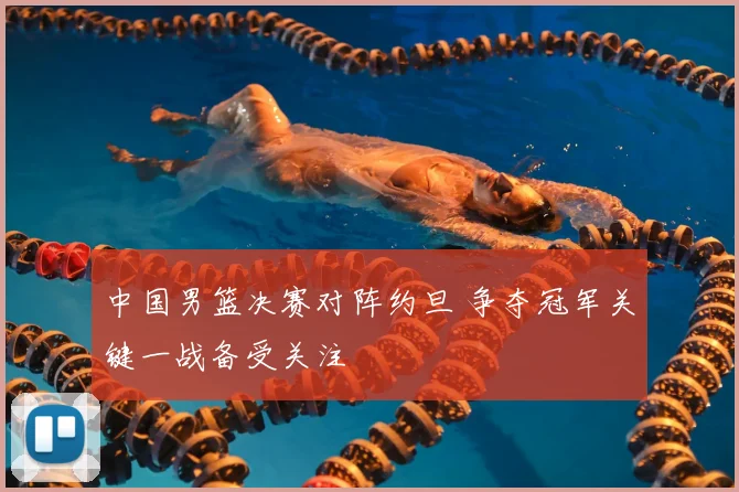 中国男篮决赛对阵约旦 争夺冠军关键一战备受关注