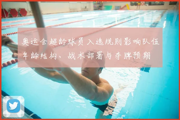 奥运会超龄球员入选规则影响队伍年龄结构、战术部署与夺牌预期