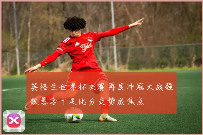 英格兰世界杯决赛再度冲冠大战强敌悬念十足比分走势成焦点