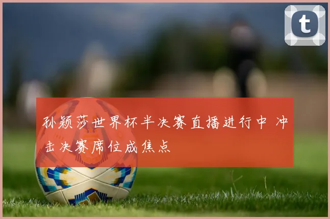 孙颖莎世界杯半决赛直播进行中 冲击决赛席位成焦点