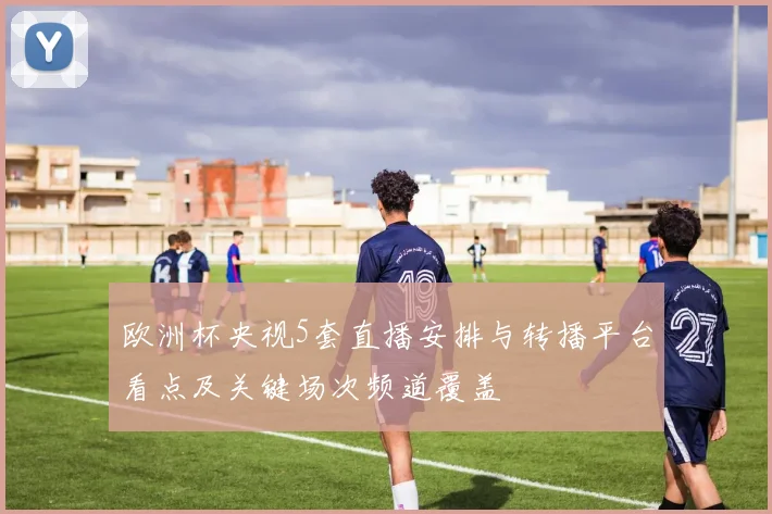 欧洲杯央视5套直播安排与转播平台看点及关键场次频道覆盖