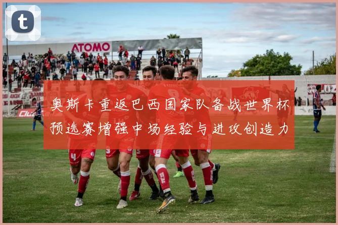 奥斯卡重返巴西国家队备战世界杯预选赛增强中场经验与进攻创造力