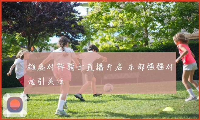 雄鹿对阵骑士直播开启 东部强强对话引关注
