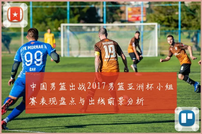 中国男篮出战2017男篮亚洲杯小组赛表现盘点与出线前景分析