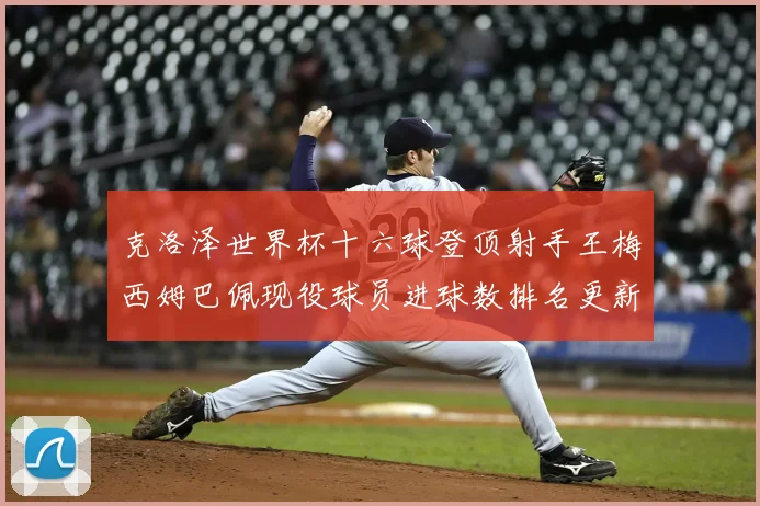 克洛泽世界杯十六球登顶射手王梅西姆巴佩现役球员进球数排名更新