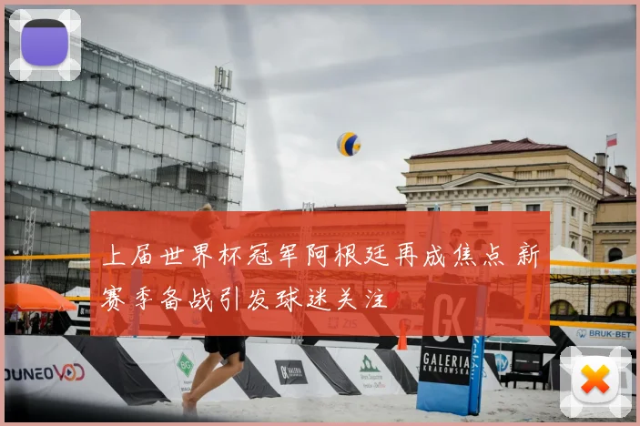 上届世界杯冠军阿根廷再成焦点 新赛季备战引发球迷关注